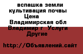 вспашка земли культивация почвы › Цена ­ 300 - Владимирская обл., Владимир г. Услуги » Другие   